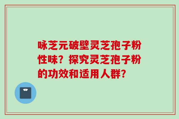 咏芝元破壁灵芝孢子粉性味？探究灵芝孢子粉的功效和适用人群？