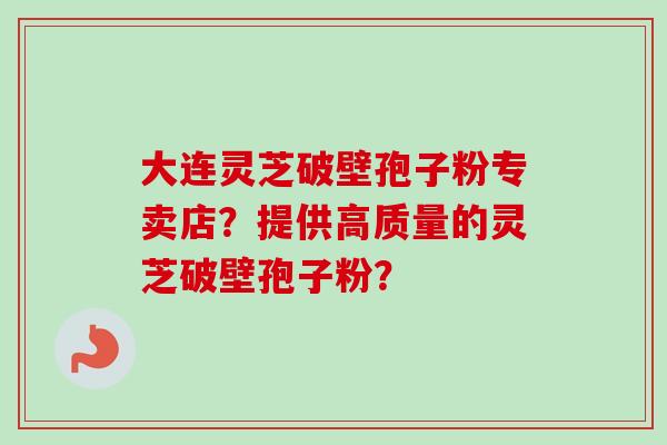 大连灵芝破壁孢子粉专卖店？提供高质量的灵芝破壁孢子粉？