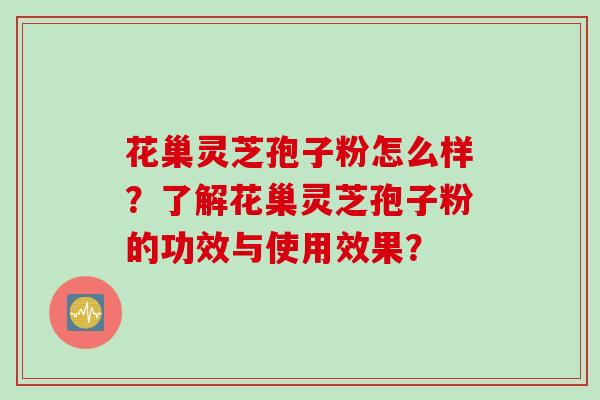 花巢灵芝孢子粉怎么样？了解花巢灵芝孢子粉的功效与使用效果？