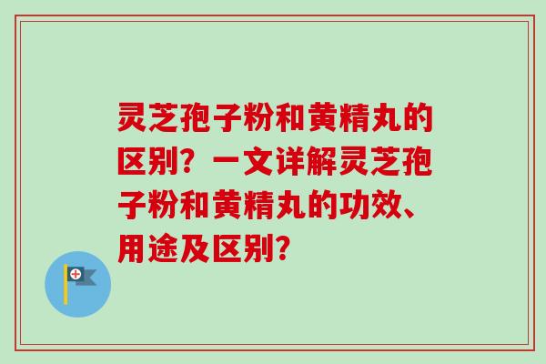 灵芝孢子粉和黄精丸的区别？一文详解灵芝孢子粉和黄精丸的功效、用途及区别？