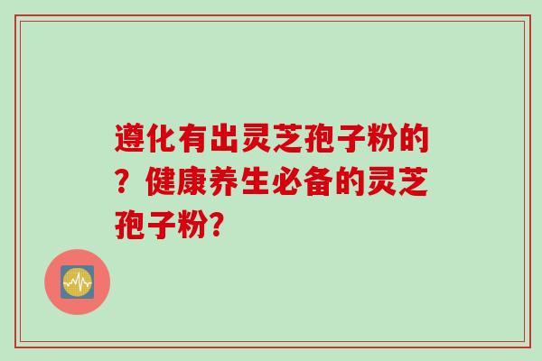 遵化有出灵芝孢子粉的？健康养生必备的灵芝孢子粉？