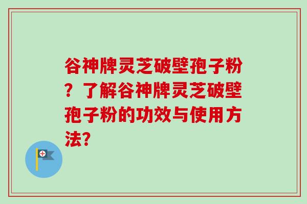 谷神牌灵芝破壁孢子粉？了解谷神牌灵芝破壁孢子粉的功效与使用方法？