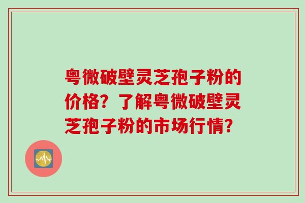 粤微破壁灵芝孢子粉的价格？了解粤微破壁灵芝孢子粉的市场行情？
