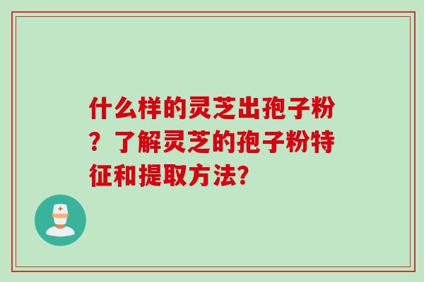 什么样的灵芝出孢子粉?了解灵芝的孢子粉特征和提取方法? 什么样的灵芝出孢子粉?了解灵芝的孢子粉特征和提取方法?