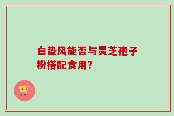 白垫风能否与灵芝孢子粉搭配食用？