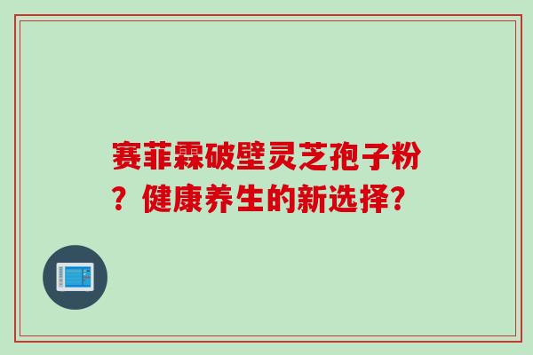 赛菲霖破壁灵芝孢子粉？健康养生的新选择？