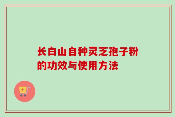 长白山自种灵芝孢子粉的功效与使用方法