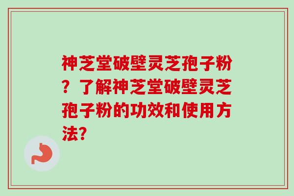 神芝堂破壁灵芝孢子粉？了解神芝堂破壁灵芝孢子粉的功效和使用方法？