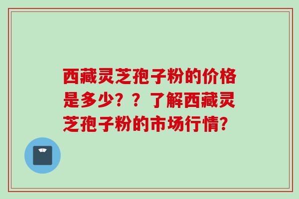 西藏灵芝孢子粉的价格是多少??了解西藏灵芝孢子粉的市场行情? 西藏灵芝孢子粉的价格是多少??了解西藏灵芝孢子粉的市场行情?