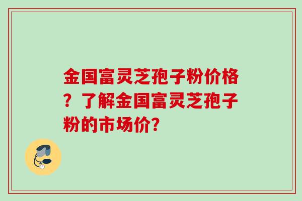 金国富灵芝孢子粉价格？了解金国富灵芝孢子粉的市场价？