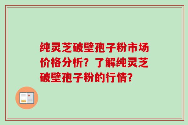 纯灵芝破壁孢子粉市场价格分析？了解纯灵芝破壁孢子粉的行情？