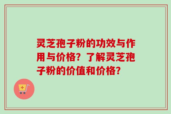 灵芝孢子粉的功效与作用与价格？了解灵芝孢子粉的价值和价格？