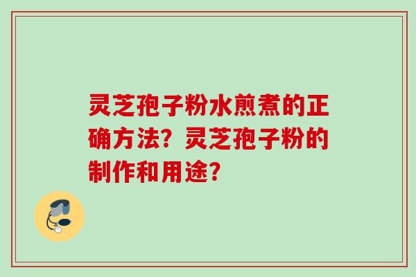灵芝孢子粉水煎煮的正确方法?灵芝孢子粉的制作和用途? 灵芝孢子粉水煎煮的正确方法?灵芝孢子粉的制作和用途?