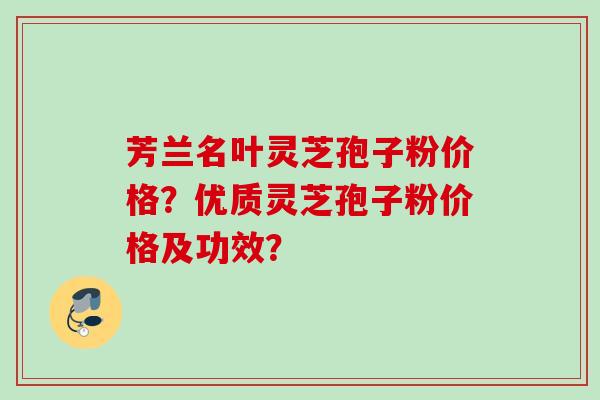 芳兰名叶灵芝孢子粉价格？优质灵芝孢子粉价格及功效？