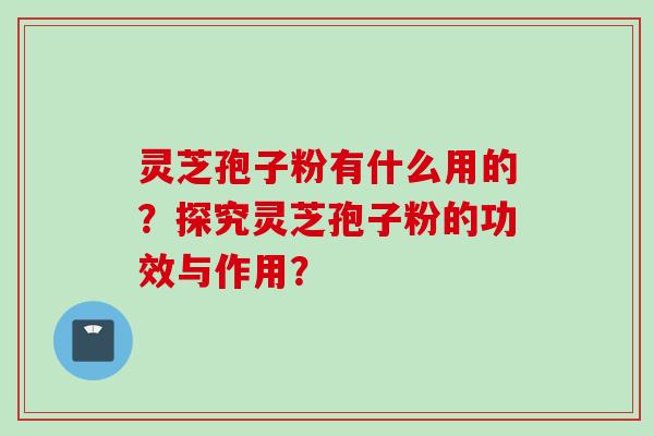 灵芝孢子粉有什么用的？探究灵芝孢子粉的功效与作用？