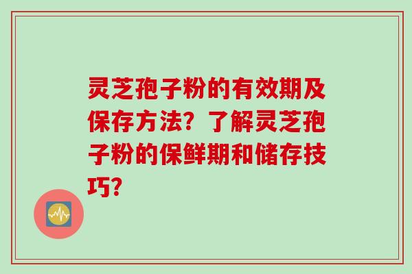 灵芝孢子粉的有效期及保存方法？了解灵芝孢子粉的保鲜期和储存技巧？