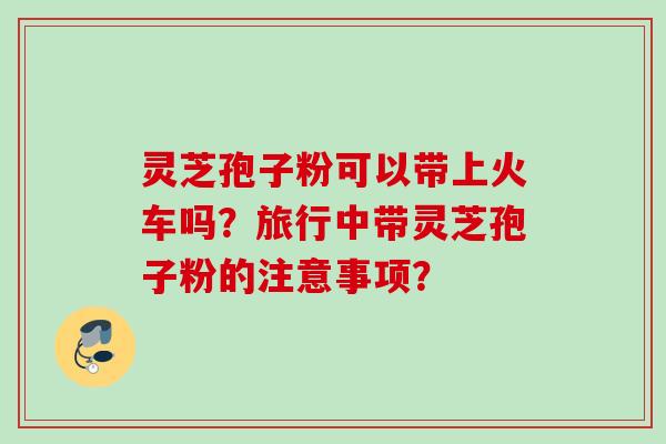 灵芝孢子粉可以带上火车吗？旅行中带灵芝孢子粉的注意事项？