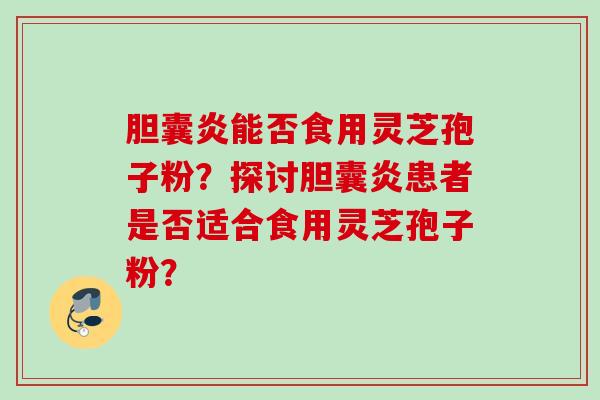 胆囊炎能否食用灵芝孢子粉?探讨胆囊炎患者是否适合食用灵芝孢子粉? 胆囊炎能否食用灵芝孢子粉?探讨胆囊炎患者是否适合食用灵芝孢子粉?