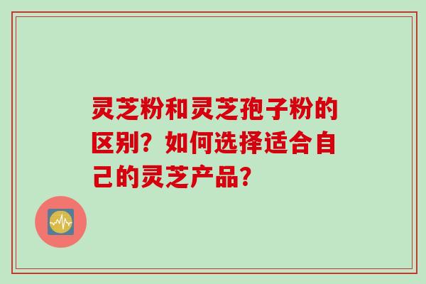 灵芝粉和灵芝孢子粉的区别？如何选择适合自己的灵芝产品？