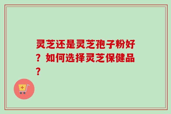 灵芝还是灵芝孢子粉好？如何选择灵芝保健品？
