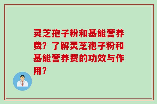 灵芝孢子粉和基能营养费？了解灵芝孢子粉和基能营养费的功效与作用？