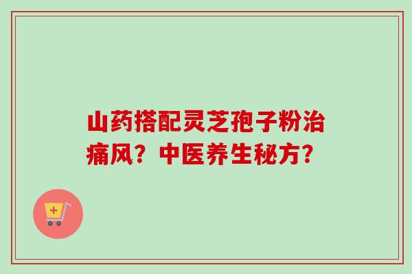 山药搭配灵芝孢子粉治痛风？中医养生秘方？