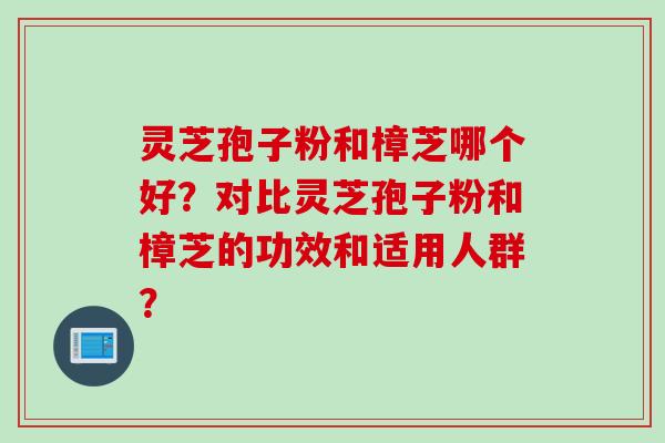 灵芝孢子粉和樟芝哪个好？对比灵芝孢子粉和樟芝的功效和适用人群？