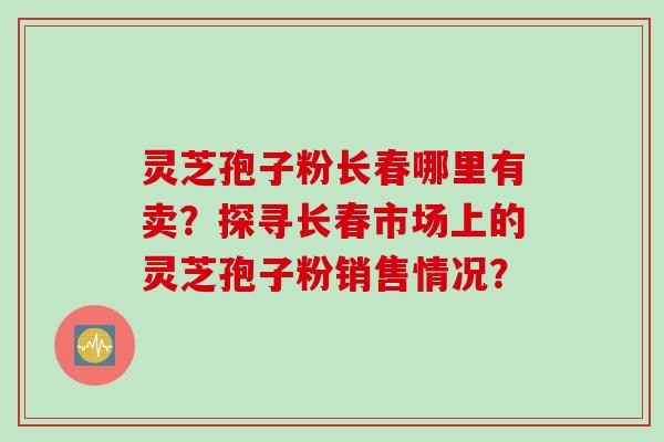 灵芝孢子粉长春哪里有卖？探寻长春市场上的灵芝孢子粉销售情况？