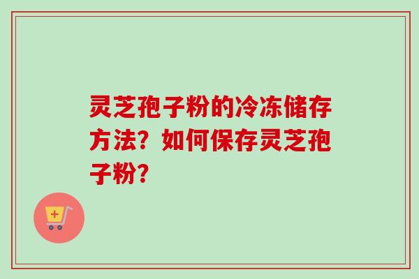 灵芝孢子粉的冷冻储存方法？如何保存灵芝孢子粉？