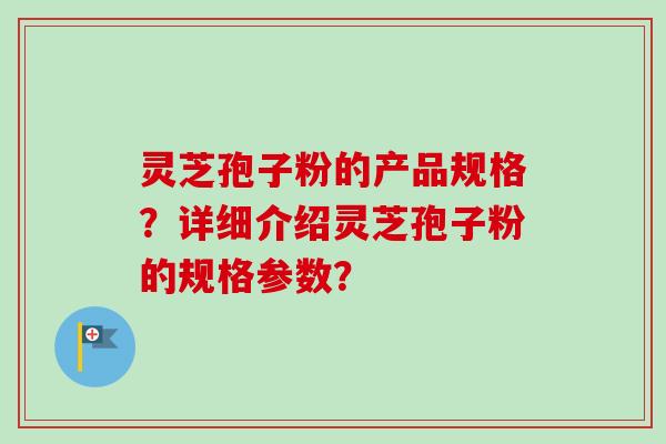 灵芝孢子粉的产品规格？详细介绍灵芝孢子粉的规格参数？