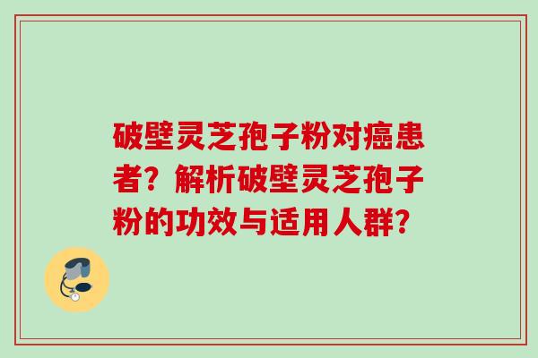 破壁灵芝孢子粉对癌患者？解析破壁灵芝孢子粉的功效与适用人群？