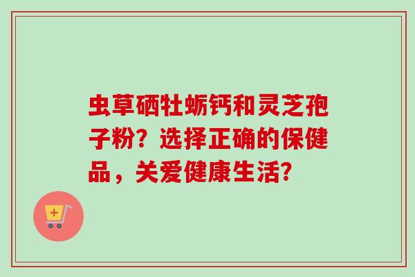 虫草硒牡蛎钙和灵芝孢子粉？选择正确的保健品，关爱健康生活？
