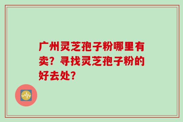 广州灵芝孢子粉哪里有卖？寻找灵芝孢子粉的好去处？