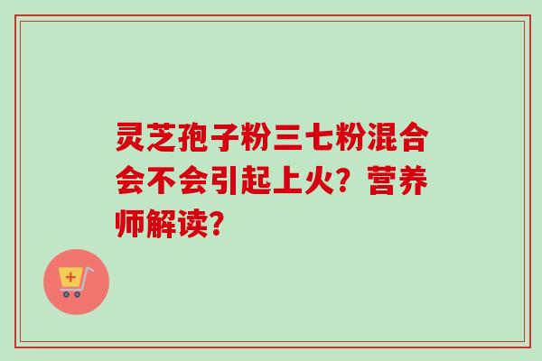 灵芝孢子粉三七粉混合会不会引起上火？营养师解读？