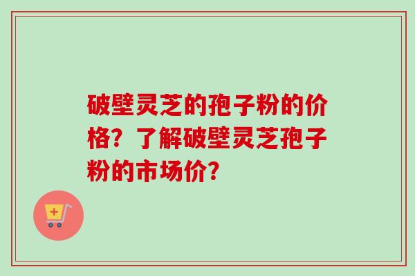 破壁灵芝的孢子粉的价格？了解破壁灵芝孢子粉的市场价？