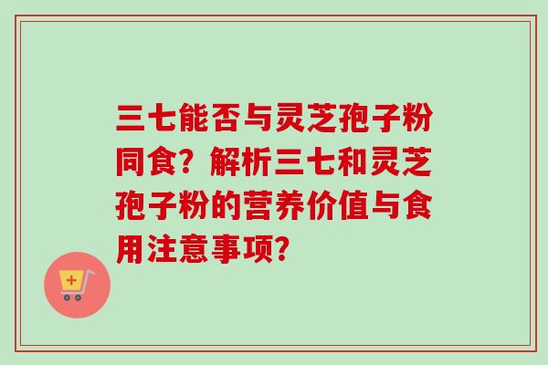 三七能否与灵芝孢子粉同食？解析三七和灵芝孢子粉的营养价值与食用注意事项？