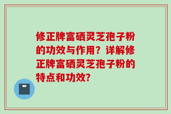 修正牌富硒灵芝孢子粉的功效与作用？详解修正牌富硒灵芝孢子粉的特点和功效？
