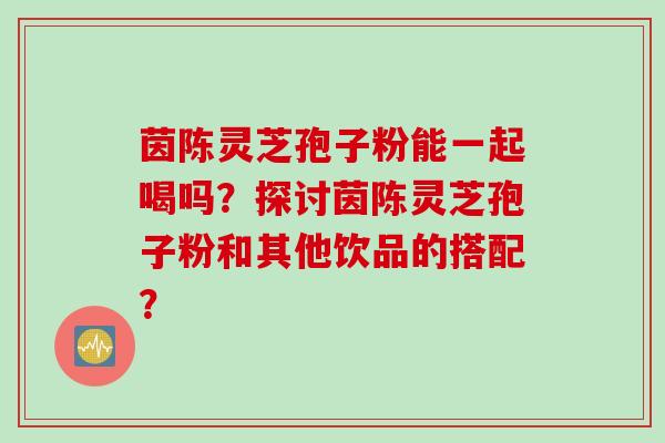 茵陈灵芝孢子粉能一起喝吗？探讨茵陈灵芝孢子粉和其他饮品的搭配？