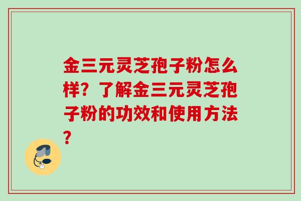 金三元灵芝孢子粉怎么样？了解金三元灵芝孢子粉的功效和使用方法？