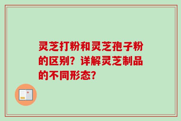灵芝打粉和灵芝孢子粉的区别？详解灵芝制品的不同形态？