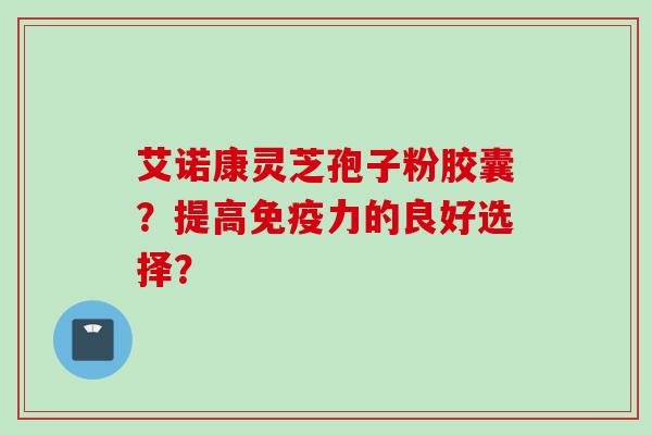 艾诺康灵芝孢子粉胶囊？提高免疫力的良好选择？