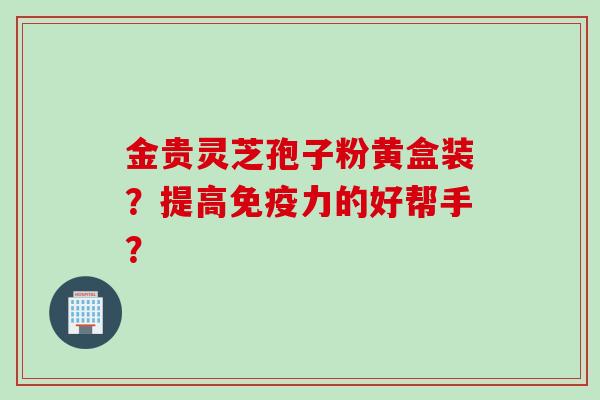金贵灵芝孢子粉黄盒装？提高免疫力的好帮手？