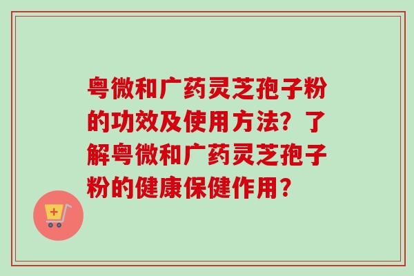 粤微和广药灵芝孢子粉的功效及使用方法？了解粤微和广药灵芝孢子粉的健康保健作用？