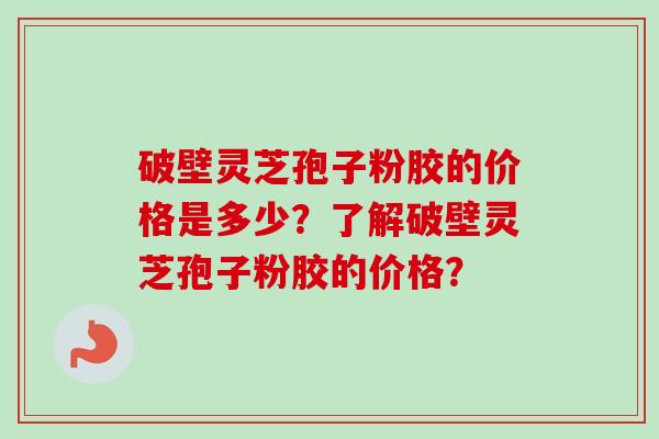 破壁灵芝孢子粉胶的价格是多少？了解破壁灵芝孢子粉胶的价格？