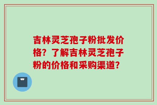 吉林灵芝孢子粉批发价格？了解吉林灵芝孢子粉的价格和采购渠道？