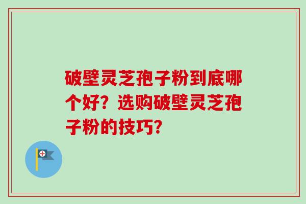 破壁灵芝孢子粉到底哪个好？选购破壁灵芝孢子粉的技巧？