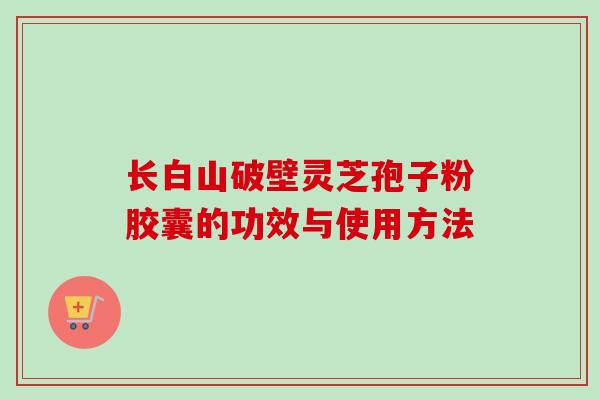 长白山破壁灵芝孢子粉胶囊的功效与使用方法