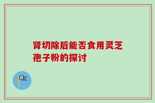 肾切除后能否食用灵芝孢子粉的探讨