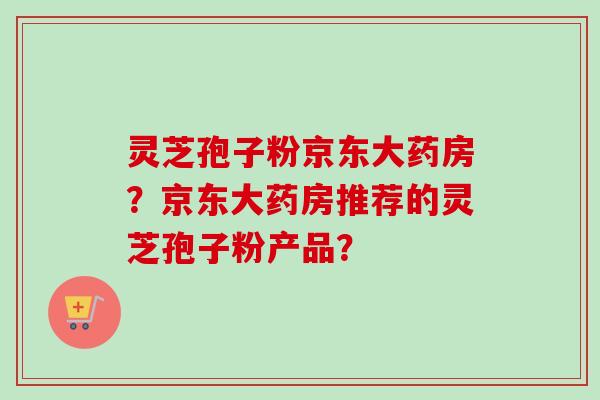 灵芝孢子粉京东大药房？京东大药房推荐的灵芝孢子粉产品？