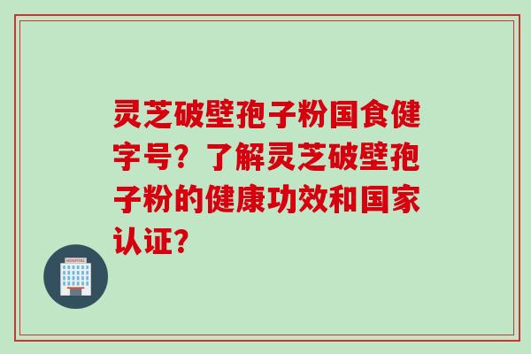 灵芝破壁孢子粉国食健字号？了解灵芝破壁孢子粉的健康功效和国家认证？
